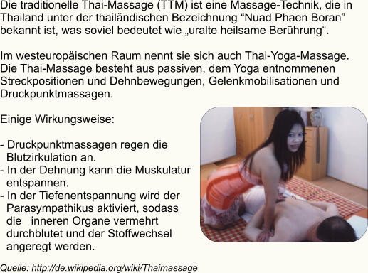 Die traditionelle Thai-Massage (TTM) ist eine Massage-Technik, die in  Thailand unter der thailändischen Bezeichnung “Nuad Phaen Boran”  bekannt ist, was soviel bedeutet wie „uralte heilsame Berührung“.   Im westeuropäischen Raum nennt sie sich auch Thai-Yoga-Massage.  Die Thai-Massage besteht aus passiven, dem Yoga entnommenen  Streckpositionen und Dehnbewegungen, Gelenkmobilisationen und  Druckpunktmassagen.  Einige Wirkungsweise:  - Druckpunktmassagen regen die    Blutzirkulation an. - In der Dehnung kann die Muskulatur    entspannen. - In der Tiefenentspannung wird der    Parasympathikus aktiviert, sodass    die   inneren Organe vermehrt    durchblutet und der Stoffwechsel    angeregt werden. Quelle: http://de.wikipedia.org/wiki/Thaimassage