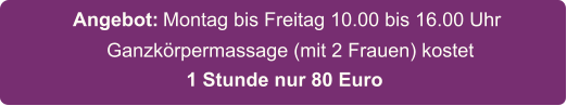 Ganzkörpermassage (mit 2 Frauen) kostet    Montag bis Freitag 10.00 bis 16.00 Uhr   Angebot: 1 Stunde nur 80 Euro