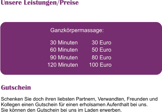 Schenken Sie doch ihren liebsten Partnern, Verwandten, Freunden und Kollegen einen Gutschein fr einen erholsamen Aufenthalt bei uns. Sie knnen den Gutschein bei uns im Laden erwerben.   Ganzkrpermassage:   30 Minuten         30 Euro   60 Minuten         50 Euro   90 Minuten         80 Euro   120 Minuten       100 Euro   Unsere Leistungen/Preise Gutschein